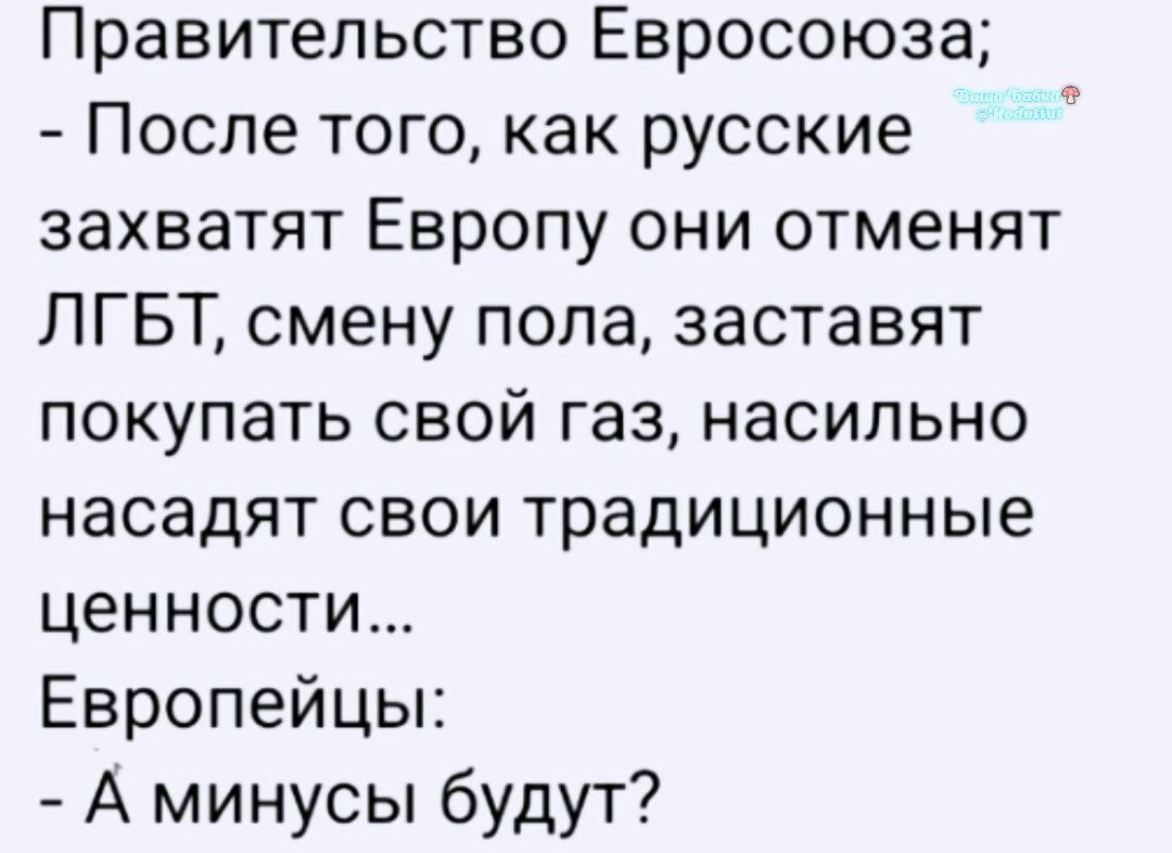 Правительство Евросоюза;
- После того, как русские захватят Европу они отменят ЛГБТ, смену пола, заставят покупать свой газ, насильно насаждают свои традиционные ценности...
Европейцы:
- А минусы будут?