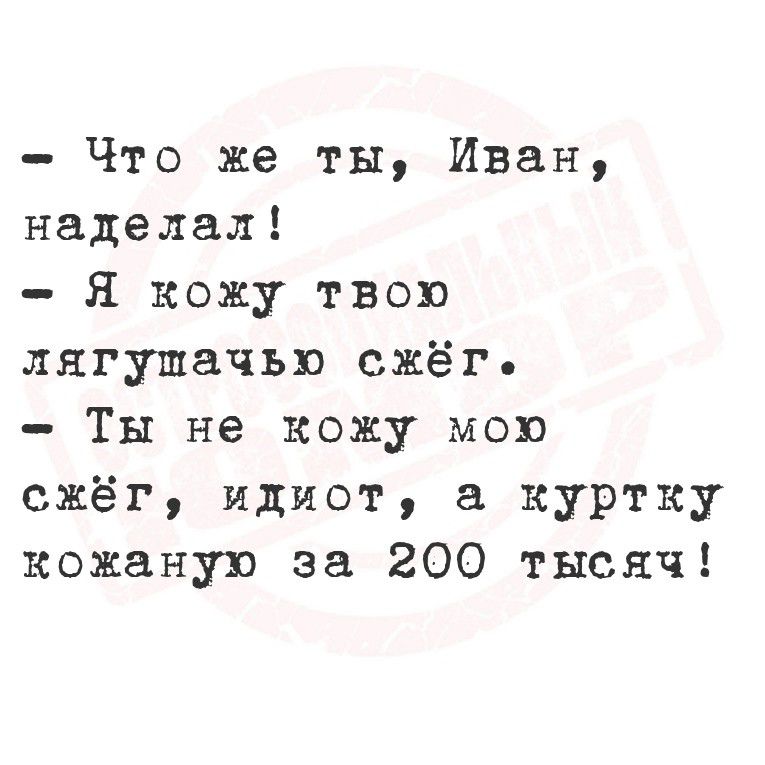 - Что же ты, Иван, наделал!
- Я кожу твою лягушачью сжёг.
- Ты не сжёг мою сжёг, идиот, а куртку кожаную за 200 тысяч!