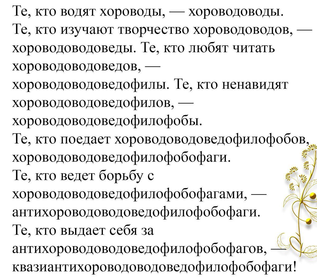 Те, кто водят хороводы, — хороводоводы.
Те, кто изучает творчество хороводоводов, — хороводоведы. Те, кто любит читать хороводоводов, — хороводоводоведыфили. Те, кто ненавидят хороводоводоведофилов, — хороводоводоведофилофобы.
Те, кто поедает хороводоводоведофилофобов, — хороводоводоведофилофобаги.
Те, кто ведет борьбу с хороводоводоведофилософиями, — антіхороводоводоведофилобофаги.
Те, кто выдает себя за антихороводоводоведофилобофагов, квизнантихороводоводоведофилобофаги!