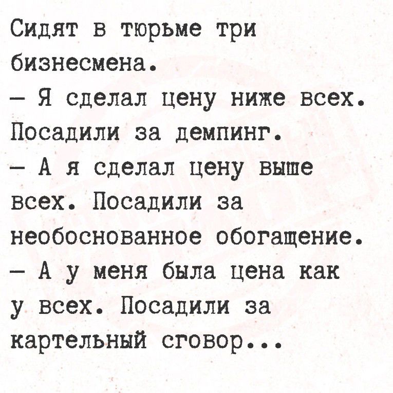 Сидят в тюрьме три бизнесмена.
- Я сделал цену ниже всех. Посадили за демпинг.
- А я сделал цену выше всех. Посадили за необоснованное обогащение.
- А у меня была цена как у всех. Посадили за картельный сговор...
