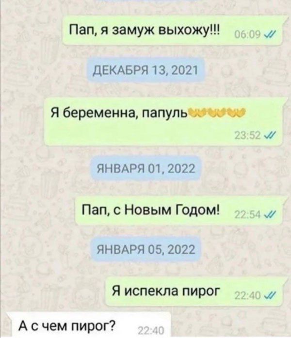 Пап, я замуж выхожу!!!
ДЕКАБРЯ 13, 2021
Я беременна, папуль
ЯНВАРЯ 01, 2022
Пап, с Новым Годом!
ЯНВАРЯ 05, 2022
Я испекла пирог
А с чем пирог?
