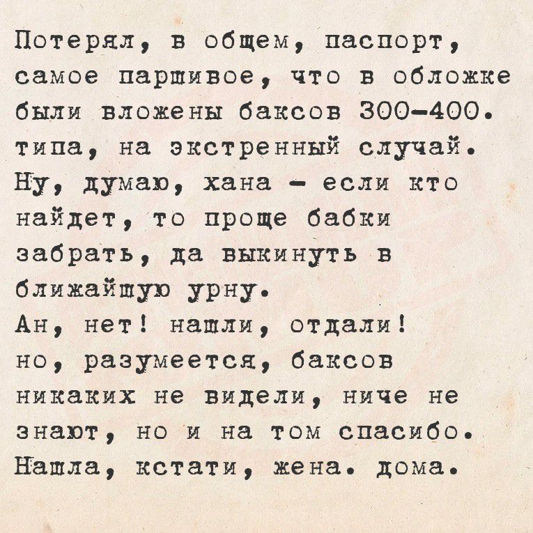 Потерял, в общем, паспорт, самое паршивое, что в обложке
были вложены баксов 300-400. типа, на экстренный случай.
Ну, думаю, хана - если кто найдёт, то проще бабки
забрать, да выкинуть в ближайшую урну.
Ан, нет! нашли, отдали! но, разумеется, баксов
никаких не видели, ниче не знают, но на том спасибо.
Нашла, кстати, жена, дома.