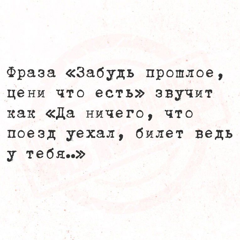 фраза «Забудь прошлое, цени что есть» звучит как «Да ничего, что поезд уехал, билет ведь у тебя..»