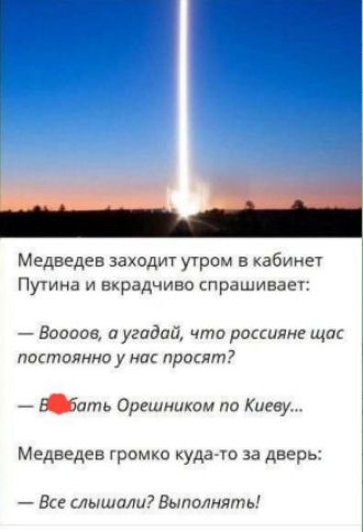 Медведев заходит утром в кабинет Путина и вкратчиво спрашивает:
— Вооов, а угадай, что россияне щас постоянно у нас просят?
— В *** Орешником по Киеву...
Медведев громко куда-то за дверь:
— Все слышали? Выполнять!