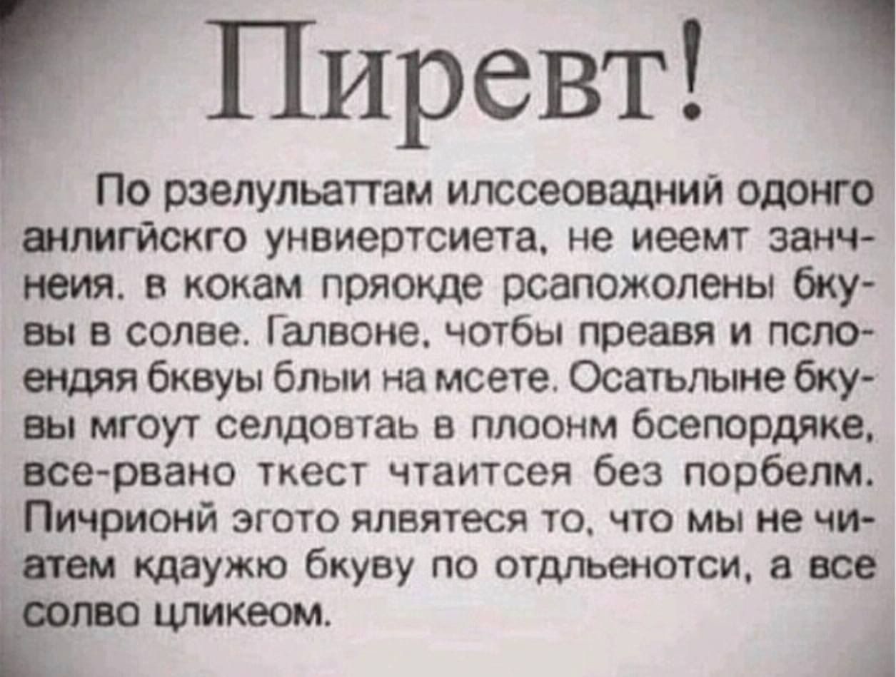 Привет!
По результатам исследования одного английского университета, не имеет значения, в каком порядке расположены буквы в слове. Главное, чтобы первая и последняя буквы были на месте. Остальные буквы могут следовать в полном беспорядке, все равно текст читается без проблем. Пичичной этого является то, что мы не читаем каждую букву по отдельности, а все слово целиком.