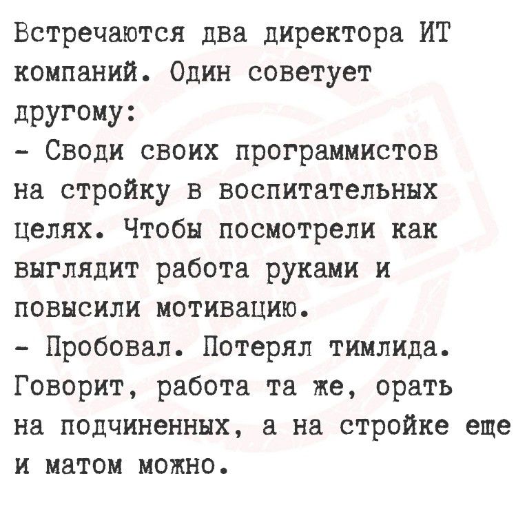 Встречаются два директора ИТ компаний. Один советует другому:
- Своди своих программистов на стройку в воспитательных целях. Чтобы посмотрели как выглядит работа руками и повысили мотивацию.
- Пробовал. Потерял тимлида. Говорит, работа та же, орать на подчиненных, а на стройке еще и матом можно.