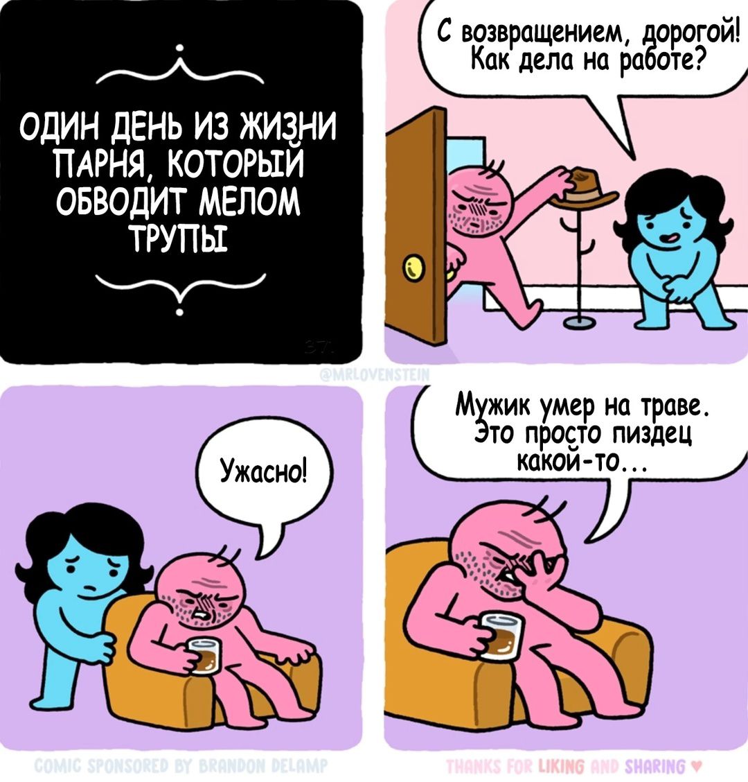 ОДИН ДЕНЬ ИЗ ЖИЗНИ ПАРНЯ, КОТОРЫЙ ОБВОДИТ МЕЛОМ ТРУПЫ
С возвращением, дорогой! Как дела на работе?
Ужасно!
Мужик умер на траве. Это просто пиздец какой-то...
