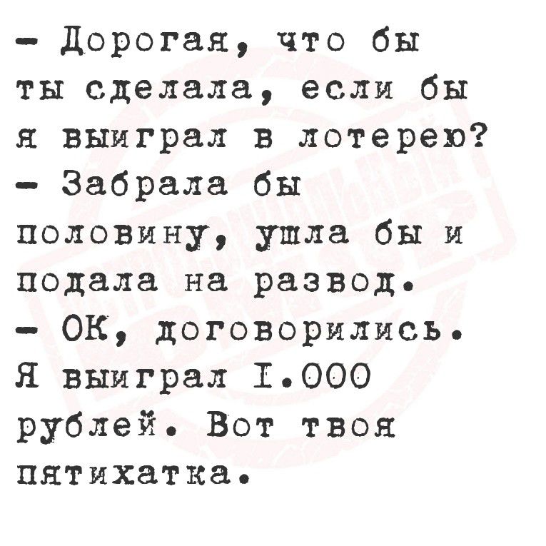 - Дорогая, что бы ты сделала, если бы я выиграл в лотерею?
- Забрала бы половину, ушла бы и подала на развод.
- ОК, договорились. Я выиграл 1.000 рублей. Вот твоя пятерка.