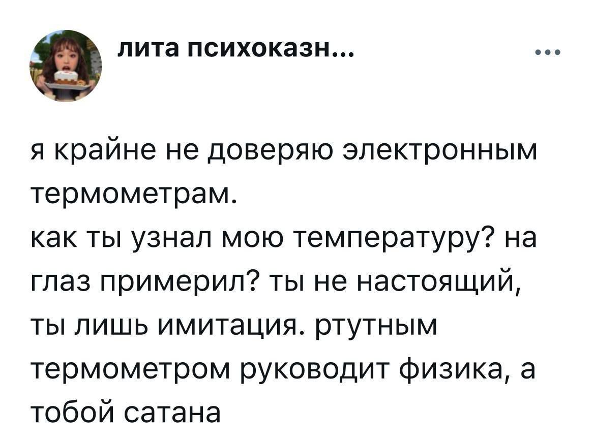 я крайне не доверяю электронным термометрам.
как ты узнал мою температуру? на глаз примерил? ты не настоящий, ты лишь имитация. рутинным термометром руководит физика, а тобой сатана