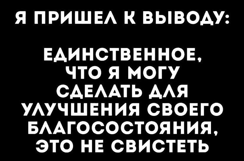 Я ПРИШЕЛ К ВЫВОДУ:
ЕДИНСТВЕННОЕ, ЧТО Я МОГУ СДЕЛАТЬ ДЛЯ УЛУЧШЕНИЯ СВОЕГО БЛАГОСОСТОЯНИЯ, ЭТО НЕ СВИСТЕТЬ