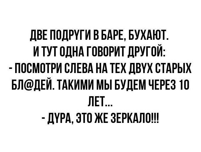 ДВЕ ПОДРУГИ В БАРЕ, БУХАЮТ.
И ТУТ ОДНА ГОВОРИТ ДРУГОЙ:
- ПОСМОТРИ СЛЕВА НА ТЕХ ДВУХ СТАРЫХ БЛ@ДЕЙ. ТАКИМИ МЫ БУДЕМ ЧЕРЕЗ 10 ЛЕТ...
- ДУРА, ЭТО ЖЕ ЗЕРКАЛО!!!