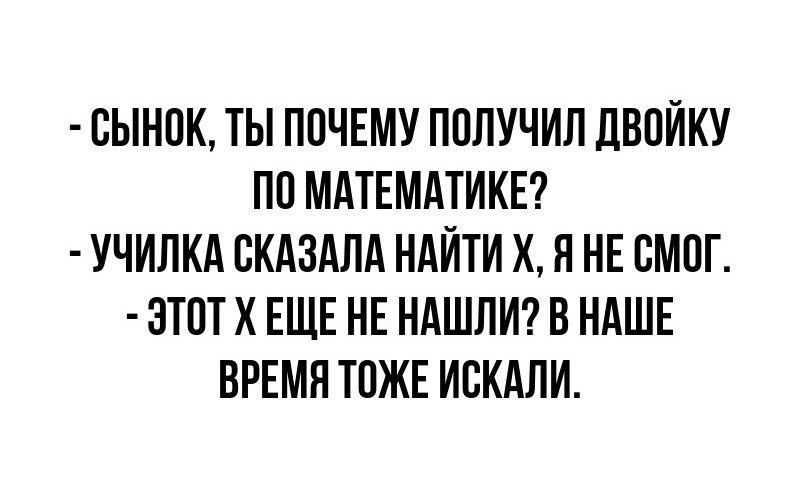 - СЫНOK, ТЫ ПОЧЕМУ ПОЛУЧИЛ ДВОЙКУ ПО МАТЕМАТИКЕ?
- УЧИЛКА СКАЗАЛА НАЙТИ X, Я НЕ СМОГ.
- ЭТОТ X ЕЩЕ НЕ НАШЛИ? В НАШЕ ВРЕМЯ ТОЖЕ ИСКАЛИ.