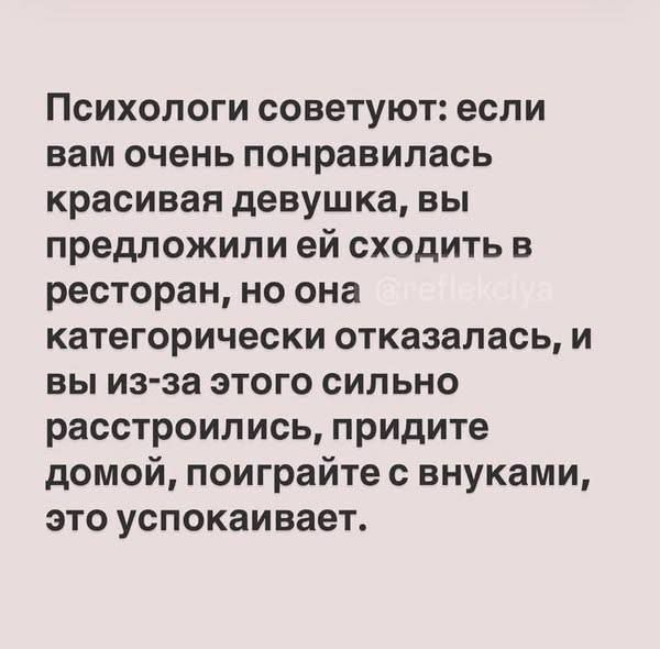 Психологи советуют: если вам очень понравилась красивая девушка, вы предложили ей сходить в ресторан, но она категорически отказалась, и вы из-за этого сильно расстроились, придите домой, поиграйте с внуками, это успокаивает.
