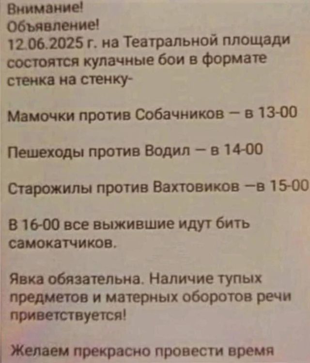 Внимание! Объявление! 12.06.2025 г. на Театральной площади состоятся кулачные бои в формате стенка на стенку- Мамочки против Собачников – в 13-00 Пешеходы против Водил – в 14-00 Старожилы против Вахтовиков –в 15-00 В 16-00 все выжившие идут бить самокатчиков. Ярка обязательна. Наличие тупых предметов и матерных оборотов речи приветствуется! Желаем прекрасно провести время.