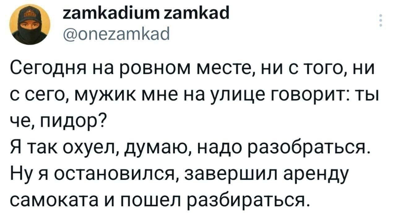 Сегодня на ровном месте, ни с того, ни с сего, мужик мне на улице говорит: ты что, пидор? Я так охуел, думаю, надо разбираться. Ну я остановился, завершил аренду самоката и пошел разбираться.
