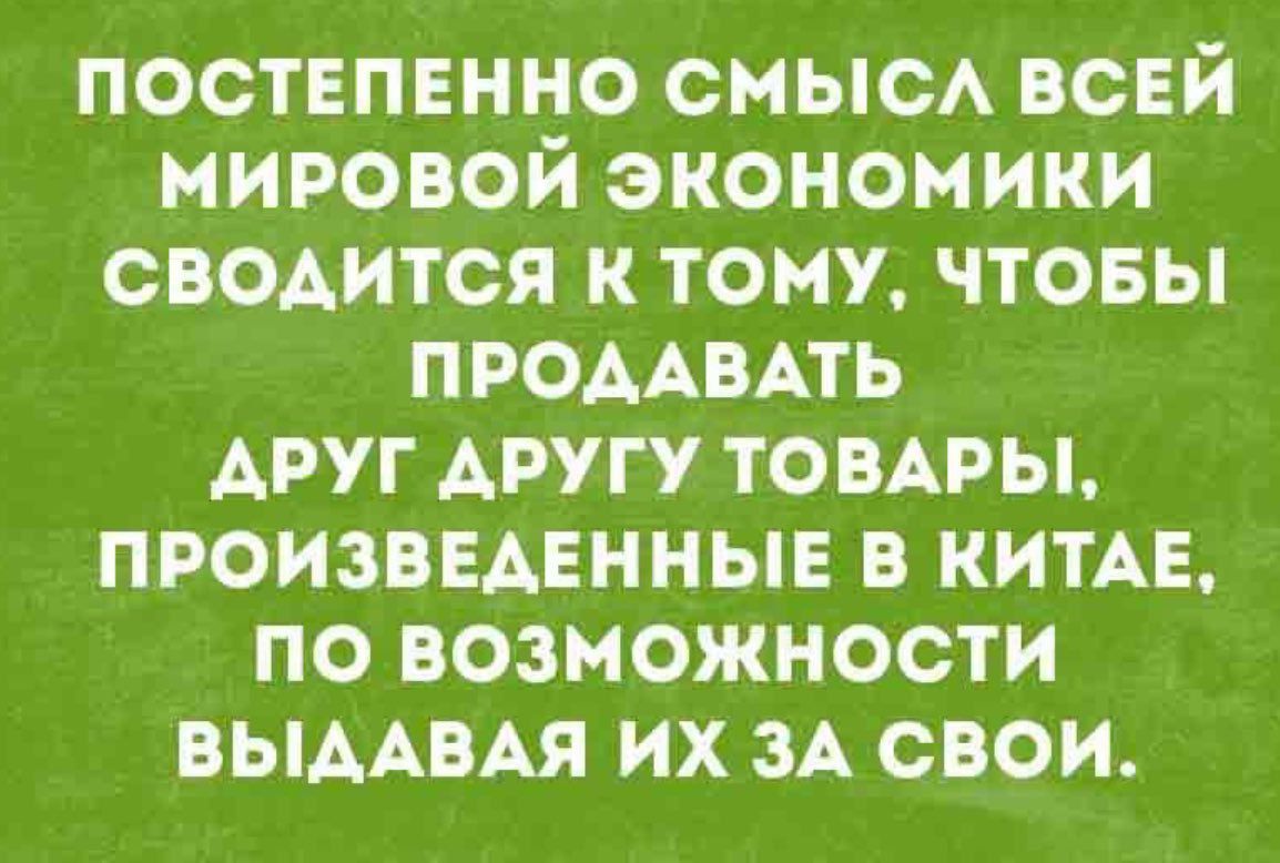 ПОСТЕПЕННО СМЫСЛ ВСЕЙ МИРОВОЙ ЭКОНОМИКИ СВОДИТСЯ К ТОМУ, ЧТОБЫ ПРОДАВАТЬ ДРУГ ДРУГУ ТОВАРЫ, ПРОИЗВЕДЕННЫЕ В КИТАЕ, ПО ВОЗМОЖНОСТИ ВЫДАВАЯ ИХ ЗА СВОИ.