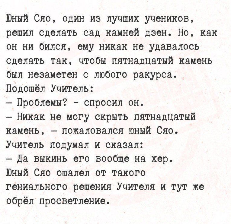 Юный Сяо, один из лучших учеников, решил сделать сад камней дзен. Но, как он ни бился, ему никак не удавалось сделать так, чтобы пятнадцатый камень был незаметен с любого ракурса.
Подошёл Учитель:
- Проблемы? - спросил он.
- Никак не могу скрыть пятнадцатый камень, - пожаловался юный Сяо.
Учитель подумал и сказал:
- Да выкинь его вообще на хер.
Юный Сяо ошалел от такого гениального решения Учителя и тут же обрёл просветление.