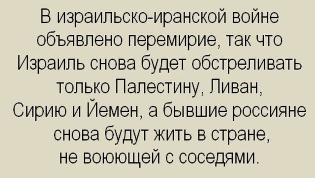 В израильско-иранской войне объявлено перемирие, так что Израиль снова будет обстреливать только Палестину, Ливан, Сирию и Йемен, а бывшие россияне снова будут жить в стране, не воюющей с соседями.