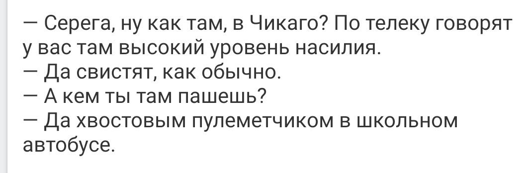 — Серега, ну как там, в Чикаго? По teleку говорят у вас там высокий уровень насилия.
— Да свистят, как обычно.
— А кем ты там пашешь?
— Да хвостовым пулеметчиком в школьном автобусе.