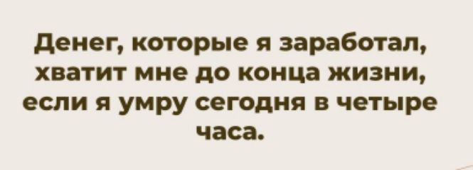 Денег, которые я заработал, хватит мне до конца жизни, если я умру сегодня в четыре часа.