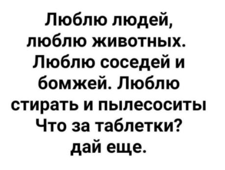 Люблю людей, люблю животных. Люблю соседей и бомжей. Люблю стирать и пылесосить. Что за таблетки? дай еще.
