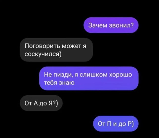 Зачем звонил?
Поговорить может я соскучился)
Не пизди, я слишком хорошо тебя знаю
От А до Я?)
От П и до Р)