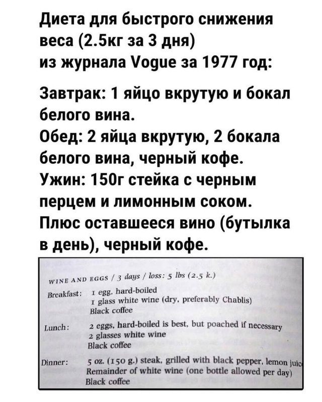 Диета для быстрого снижения веса (2.5кг за 3 дня) из журнала Vogue за 1977 год:

Завтрак: 1 яйцо вкрутую и бокал белого вина.
Обед: 2 яйца вкрутую, 2 бокала белого вина, черный кофе.
Ужин: 150г стейка с черным перцем и лимонным соком.
Плюс оставшееся вино (бутылка в день), черный кофе.

1. яйцо, сваренное вкрутую;
1 стакан белого вина (сухого, предпочтительно Chablis);
Черный кофе

Обед:
2 яйца, сваренные вкрутую, но можно и пашот, если необходимо;
1 стакан белого вина;
Черный кофе

Ужин:
2 унции (150 г) стейка, гриль с черным перцем, лимонный сок;
Оставшееся вино (бутылка в день);
Черный кофе