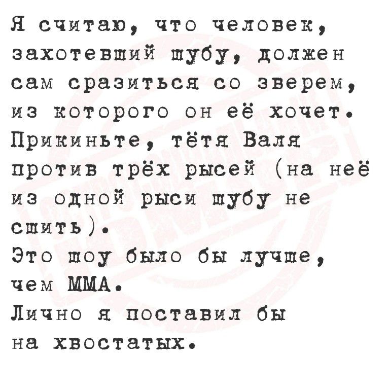 Я считаю, что человек, захотевший шубу, должен сам сразиться со зверем, из которого он её хочет. Прикиньте, тётя Валя против трёх рысьей (на неё из одной рысы шубу не спить). Это шоу было бы лучше, чем MMA. Лично я поставил бы на хвостах.