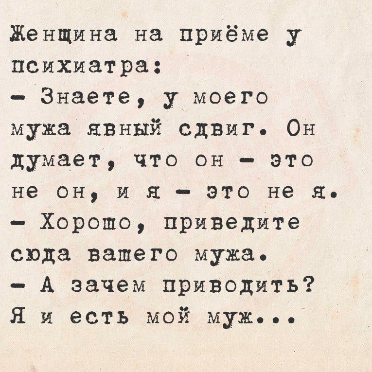 Женщина на приёме у психиатра:
- Знаете, у моего мужа явный сдвиг. Он думает, что он - это не он, и я - это не я.
- Хорошо, приведите сюда вашего мужа.
- А зачем приводить? Я и есть мой муж...