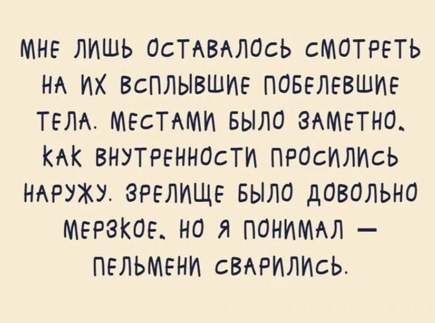 МНЕ ЛИШЬ ОСТАВАЛОСЬ СМОТРЕТЬ НА ИХ ВСПЛЫВШИЕ ПОБЕЛЕВШИЕ ТЕЛА. МЕСТАМИ БЫЛО ЗАМЕТНО, КАК ВНУТРЕННОСТИ ПРОСИЛИСЬ НАРУЖУ. ЗРЕЛИЩЕ БЫЛО ДОВОЛЬНО МЕРЗКОЕ, НО Я ПОНИМАЛ — ПЕЛЬМЕНИ СВАРИЛИСЬ.