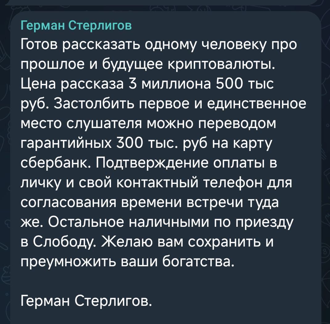 Герман Стнрбилов
Готов рассказать одному человеку про прошлое и будущее криптовалюты. Цена рассаказа 3 миллиона 500 тыс. руб. Застолбить первое и единственное место слушателя можно переводом гарантиных 300 тыс. руб на карту сбербанк. Подтверждение оплаты в личку и свой контактный телефон для согласования времени встречи там же. Остальное наличными по приезду в Слободу. Желаю вам сохранить и преумножить ваши богатства.
Герман Стнрбилов.