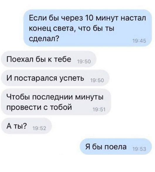 Если бы через 10 минут настал конец света, что бы ты сделал?
Поехал бы к тебе
И постарался успеть
Чтобы последние минуты провести с тобой
А ты?
Я бы поела