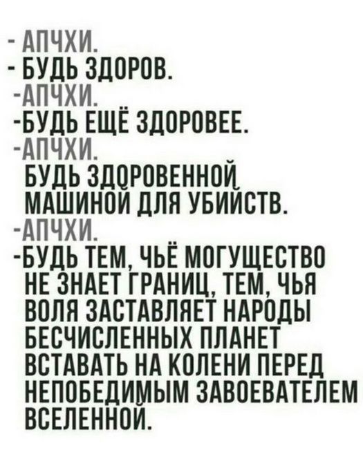 АПЧХИ.
-БУДЬ ЗДОРОВ.
АПЧХИ.
-БУДЬ ЕЩЁ ЗДОРОВЕЕ.
АПЧХИ.
БУДЬ ЗДОРОВЕННОЙ МАШИНОЙ ДЛЯ УБИЙЦ.
АПЧХИ.
-БУДЬ ТЕМ, ЧЬЁ МОGUЩЕСТВО НЕ ЗНАЕТ ГРАНИЦ, ТЕМ, ЧЬЯ ВОЛЯ ЗАСТАВЛЯЕТ НАРОДЫ БЕСЧИСЛЕННЫХ ПЛАНЕТ ВСТАВАТЬ НА КОЛЕНИ ПЕРЕД НЕПОБЕДИМЫМ ЗАВОЕВАТЕЛЕМ ВСЕЛЕННОЙ.