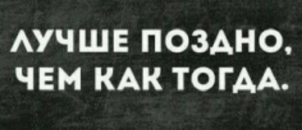 ЛУЧШЕ ПОЗДНО, ЧЕМ КАК ТОГДА.
