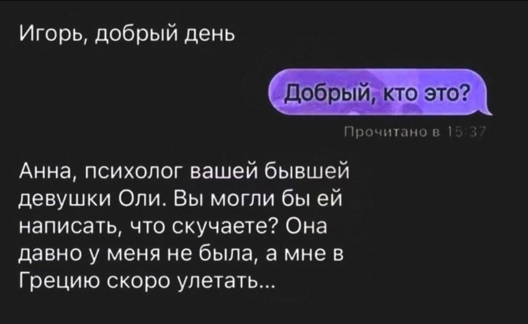 Игорь, добрый день
Добрый, кто это?
Анна, психолог вашей бывшей девушки Оли. Вы могли бы ей написать, что скучаете? Она давно у меня не была, а мне в Грецию скоро летать...