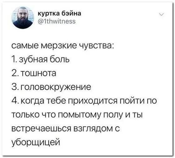 самые мерзкие чувства:
1. зубная боль
2. тошнота
3. головокружение
4. когда тебе приходится пойти по только что помытому полу и ты встречаешься взглядом с уборщицей