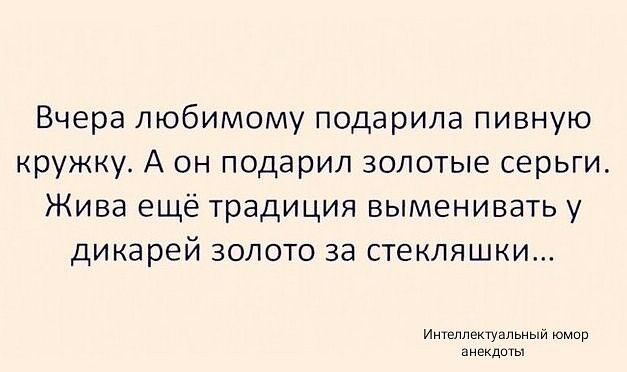 Вчера любимому подарила пивную кружку. А он подарил золотые серьги. Жива ещё традиция выменивать у дикарей золото за стекляшки...