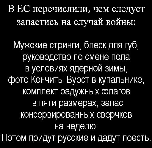 В ЕС перечислили, чем следует запастись на случай войны:

Мужские строки, блеск для губ, руководство по смене пола в условиях ядерной зимы, фото Кончиты Вурст в купальнике, комплект радужных флагов в пяти размерах, запас консервированных сверчков на неделю.
Потом придут русские и дадут поесть.