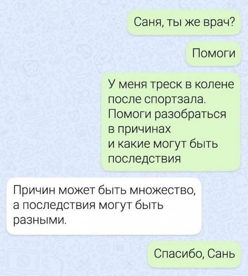 Саня, ты же врач?
Помоги
У меня трещина в колене после спортзала. Помоги разобраться в причинах и какие могут быть последствия.
Причин может быть множество, а последствия могут быть разными.
Спасибо, Сань.