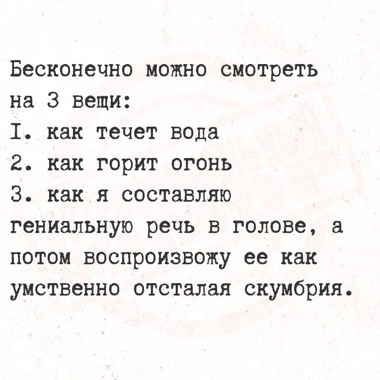 Бесконечно можно смотреть на 3 вещи:
I. как течет вода
2. как горит огонь
3. как я составляю гениальную речь в голове, а потом воспроизвожу ее как умственно отсталую скумбрию.