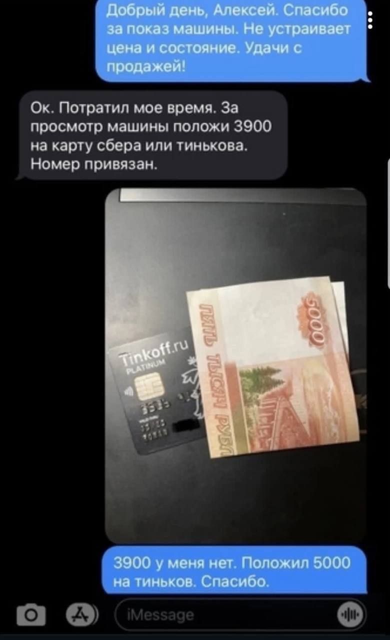 Добрый день, Алексей. Спасибо за показ машины. Не устраивает цена и состояние. Удачи с продажей!
Ок. Потратил мое время. За просмотр машины положи 3900 на карту сбер или тинькова. Номер привязан.
3900 у меня нет. Положил 5000 на тиньков. Спасибо.