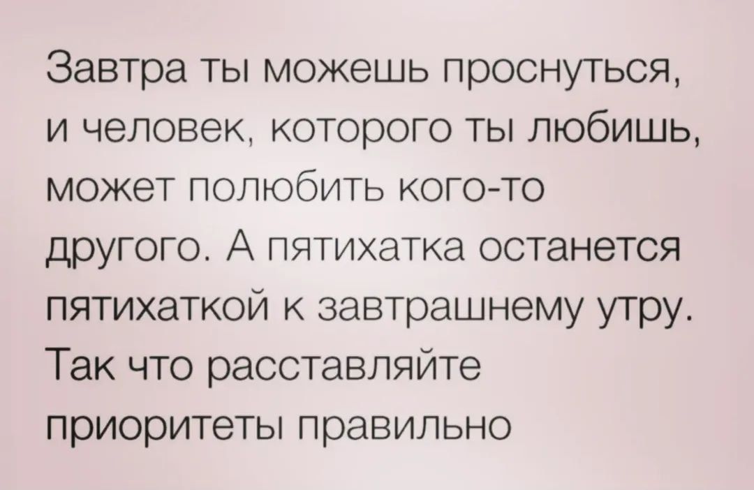 Завтра ты можешь проснуться, и человек, которого ты любишь, может полюбить кого-то другого. А пятитактка останется пятитакткой к завтрашнему утру. Так что расставляйте приоритеты правильно.