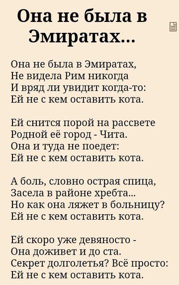 Она не была в Эмиратах...
Она не была в Эмиратах,
Не видела Рим никогда
И вряд ли увидит когда-то:
Ей не с кем оставить кота.

Ей снится порой на рассвете
Родной её город - Чита.
Она и там не поедет:
Ей не с кем оставить кота.

А боль, словно острая спица,
Засела в районе хребта...
Но как она ляжет в больницу?
Ей не с кем оставить кота.

Ей скоро уже девяносто -
Она доживет и до ста.
Секрет долголетия? Всё просто:
Ей не с кем оставить кота.
