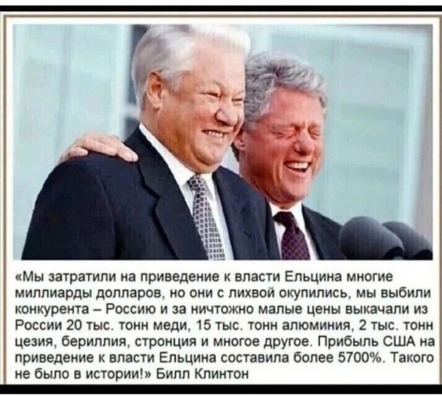 «Мы затратили на приведение к власти Ельцина многие миллиарды долларов, но они с лихвой окупились, мы выбили конкурента – Россию и за ничтожные малые цены выкачали из России 20 тыс. тонн меди, 15 тыс. тонн алюминия, 2 тыс. тонн цезия, бериллия, стронция и многое другое. Прибыль США на приведение к власти Ельцина составила более 5700%. Такого не было в истории!»  Билл Клинтон