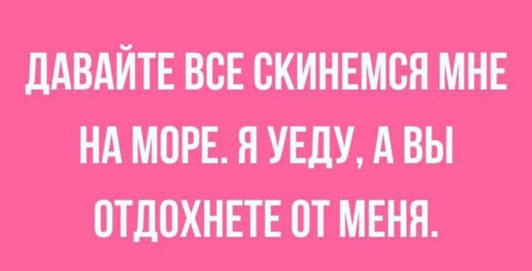 ДАВАЙТЕ ВСЕ СКИНЕМСЯ МНЕ НА МОРЕ. Я УЕДУ, А ВЫ ОТДОХНЕТЕ ОТ МЕНЯ.