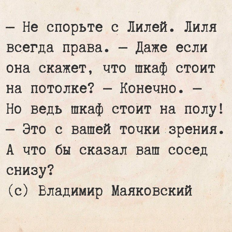 – Не спорьте с Лилей. Лиля всегда права. – Даже если она скажет, что шкаф стоит на потолке? – Конечно. – Но ведь шкаф стоит на полу! – Это с вашей точки зрения. А что бы сказал ваш сосед снизу?
(c) Владимир Маяковский