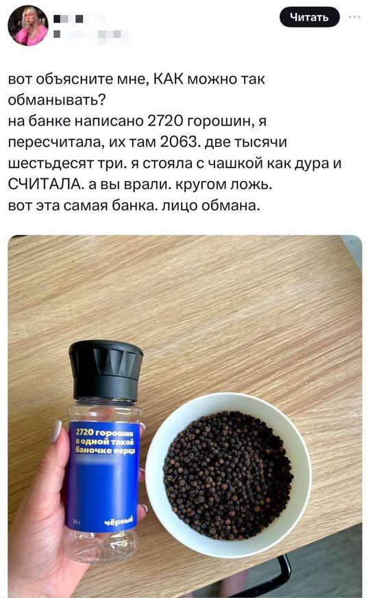 вот объясните мне, КАК можно так обманывать? на банке написано 2720 горошин, я пересчитала, их там 2063. две тысячи шестьдесят три. я стояла с чашкой как дура и СЧИТАЛА. а вы врали. кругом ложь. вот эта самая банка. лицо обмана.