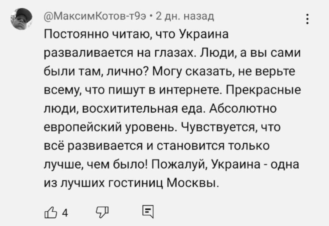 Постоянно читаю, что Украина разваливается на глазах. Люди, а вы сами были там, лично? Могу сказать, не верьте всему, что пишут в интернете. Прекрасные люди, восхитительная еда. Абсолютно европейский уровень. Чувствуется, что всё развивается и становится только лучше, чем было! Пожалуй, Украина - одна из лучших гостиниц Москвы.