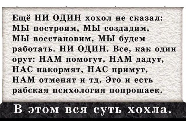 Ещё НИ ОДИН холол не сказал: МЫ построим, МЫ создадим, МЫ восстановим, МЫ будем работать. НИ ОДИН. Всё, как один орут: НАМ помогут, НАМ дадут, НАС накормят, НАС примут, НАМ отменят и т.д. Это и есть рабская психология попрошаек.

В этом вся суть хохла.