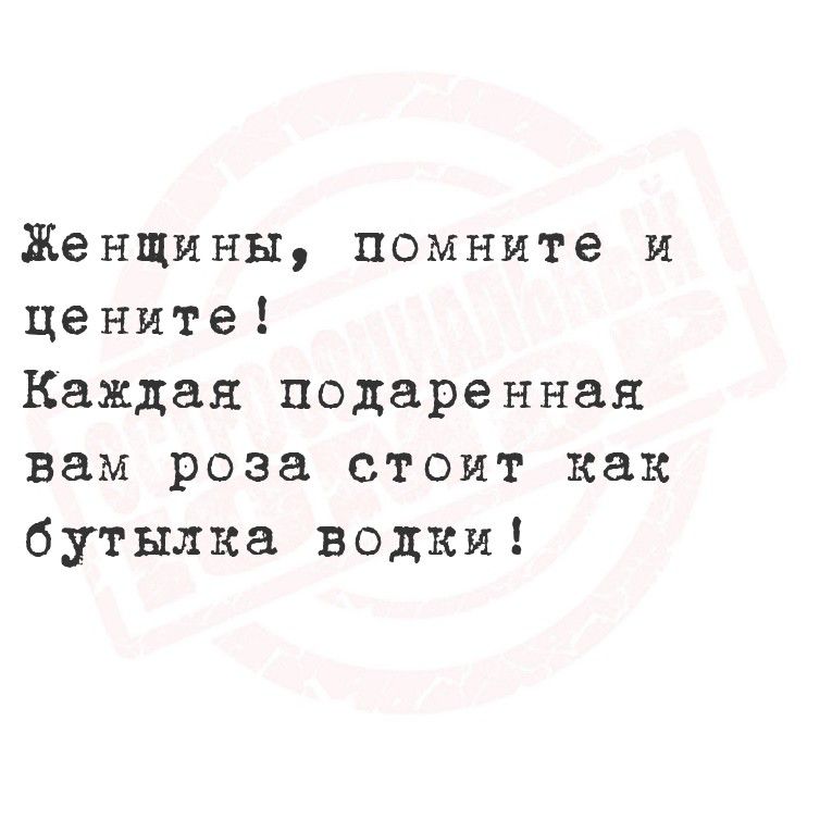Женщины, помните и цените!
Каждая подаренная вам роза стоит как бутылка водки!
